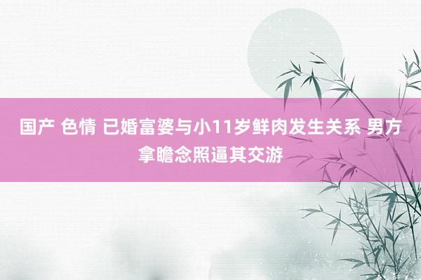 国产 色情 已婚富婆与小11岁鲜肉发生关系 男方拿瞻念照逼其交游