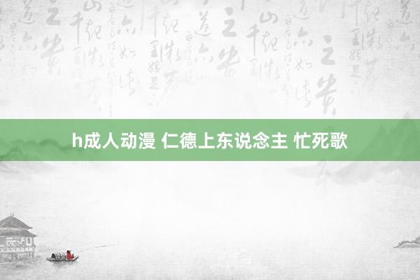 h成人动漫 仁德上东说念主 忙死歌