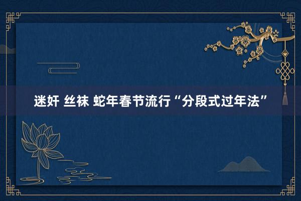 迷奸 丝袜 蛇年春节流行“分段式过年法”