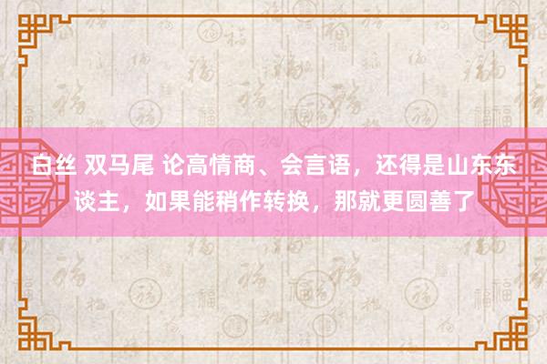 白丝 双马尾 论高情商、会言语，还得是山东东谈主，如果能稍作转换，那就更圆善了