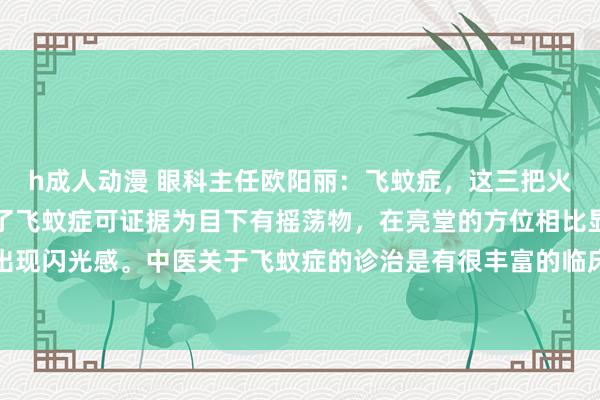 h成人动漫 眼科主任欧阳丽：飞蚊症，这三把火灭火了，眼睛也就浅薄了飞蚊症可证据为目下有摇荡物，在亮堂的方位相比显著，还可能会出现闪光感。中医关于飞蚊症的诊治是有很丰富的临床教唆和诊治圭臬的，觉得飞蚊症是由于...