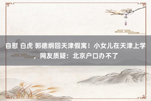 自慰 白虎 郭德纲回天津假寓！小女儿在天津上学，网友质疑：北京户口办不了