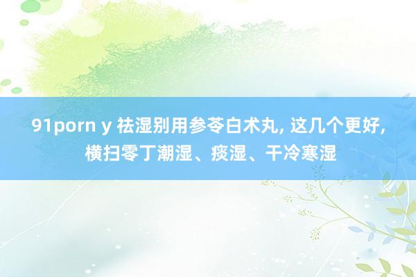 91porn y 祛湿别用参苓白术丸， 这几个更好， 横扫零丁潮湿、痰湿、干冷寒湿