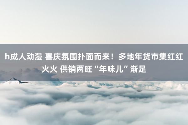 h成人动漫 喜庆氛围扑面而来！多地年货市集红红火火 供销两旺“年味儿”渐足