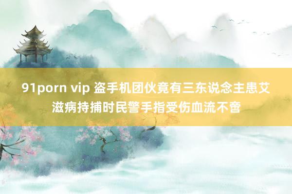 91porn vip 盗手机团伙竟有三东说念主患艾滋病持捕时民警手指受伤血流不啻