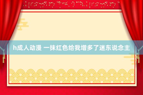 h成人动漫 一抹红色给我增多了迷东说念主