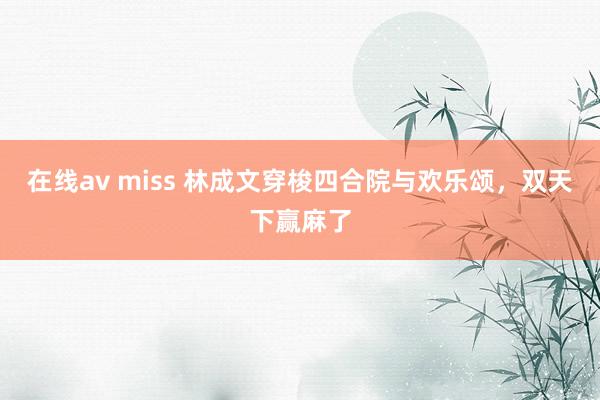在线av miss 林成文穿梭四合院与欢乐颂，双天下赢麻了