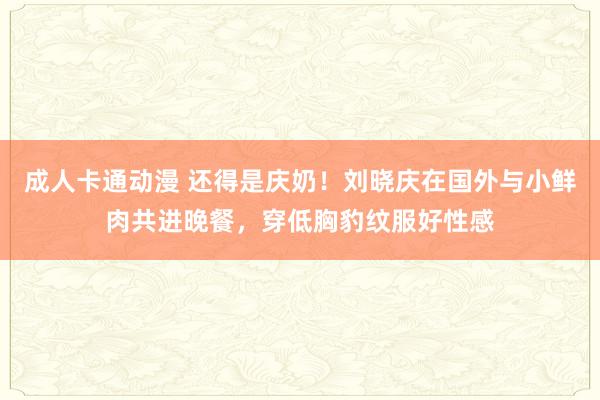 成人卡通动漫 还得是庆奶！刘晓庆在国外与小鲜肉共进晚餐，穿低胸豹纹服好性感