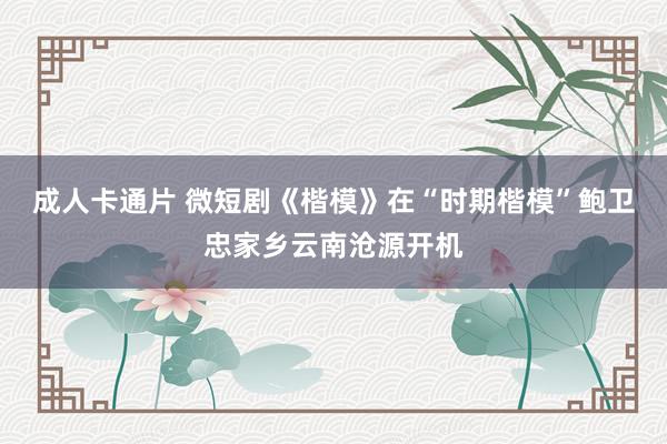 成人卡通片 微短剧《楷模》在“时期楷模”鲍卫忠家乡云南沧源开机