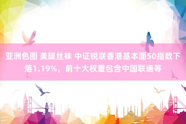 亚洲色图 美腿丝袜 中证锐联香港基本面50指数下落1.19%，前十大权重包含中国联通等