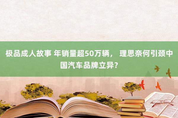 极品成人故事 年销量超50万辆， 理思奈何引颈中国汽车品牌立异？