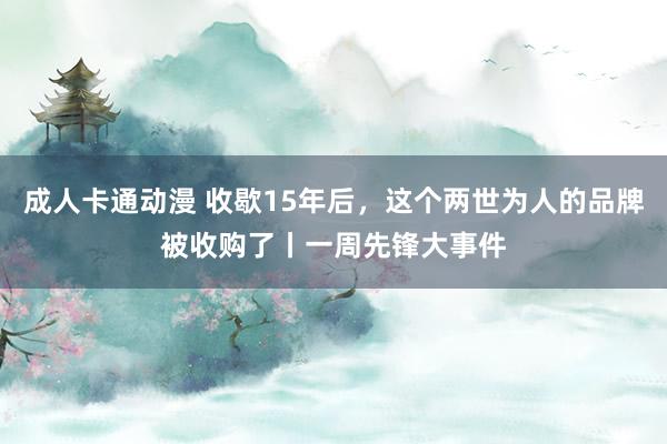 成人卡通动漫 收歇15年后，这个两世为人的品牌被收购了丨一周先锋大事件