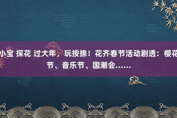 小宝 探花 过大年，玩按捺！花齐春节活动剧透：樱花节、音乐节、国潮会......