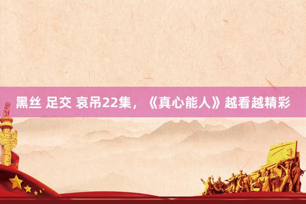黑丝 足交 哀吊22集，《真心能人》越看越精彩