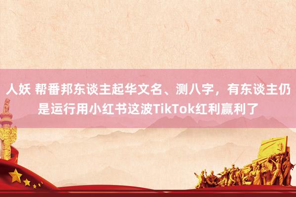 人妖 帮番邦东谈主起华文名、测八字，有东谈主仍是运行用小红书这波TikTok红利赢利了