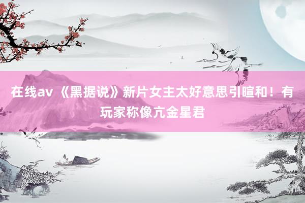 在线av 《黑据说》新片女主太好意思引暄和！有玩家称像亢金星君