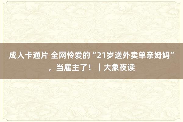 成人卡通片 全网怜爱的“21岁送外卖单亲姆妈”，当雇主了！｜大象夜读