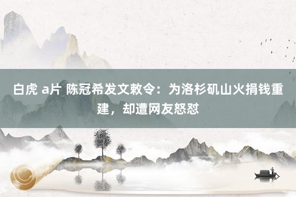 白虎 a片 陈冠希发文敕令：为洛杉矶山火捐钱重建，却遭网友怒怼