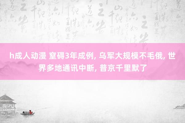 h成人动漫 窒碍3年成例， 乌军大规模不毛俄， 世界多地通讯中断， 普京千里默了