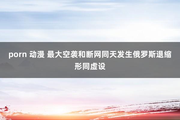 porn 动漫 最大空袭和断网同天发生俄罗斯退缩形同虚设