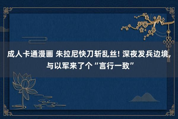 成人卡通漫画 朱拉尼快刀斩乱丝! 深夜发兵边境， 与以军来了个“言行一致”