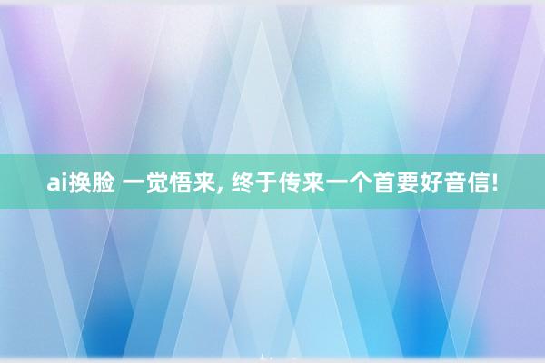 ai换脸 一觉悟来， 终于传来一个首要好音信!