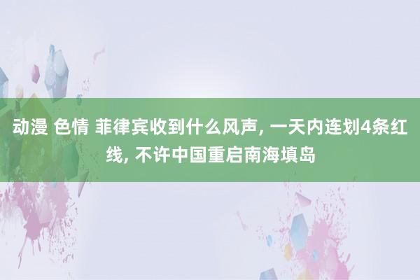 动漫 色情 菲律宾收到什么风声， 一天内连划4条红线， 不许中国重启南海填岛