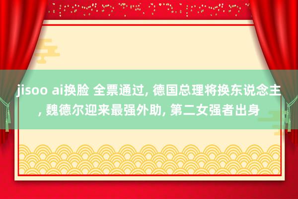 jisoo ai换脸 全票通过， 德国总理将换东说念主， 魏德尔迎来最强外助， 第二女强者出身