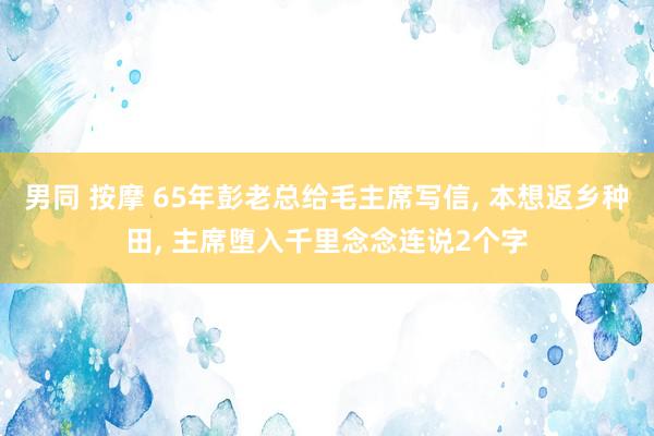 男同 按摩 65年彭老总给毛主席写信， 本想返乡种田， 主席堕入千里念念连说2个字