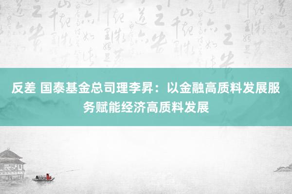 反差 国泰基金总司理李昇：以金融高质料发展服务赋能经济高质料发展