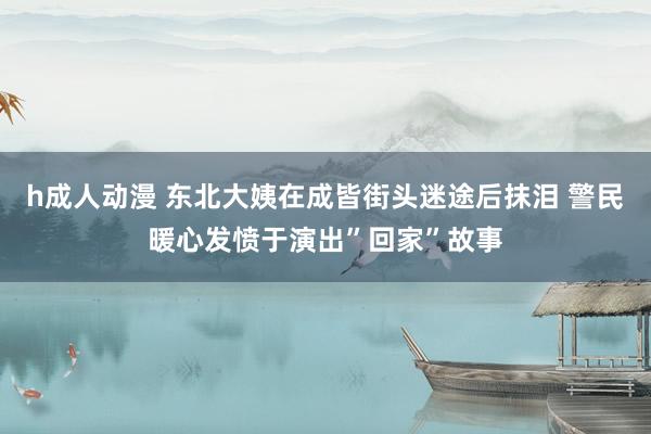 h成人动漫 东北大姨在成皆街头迷途后抹泪 警民暖心发愤于演出”回家”故事