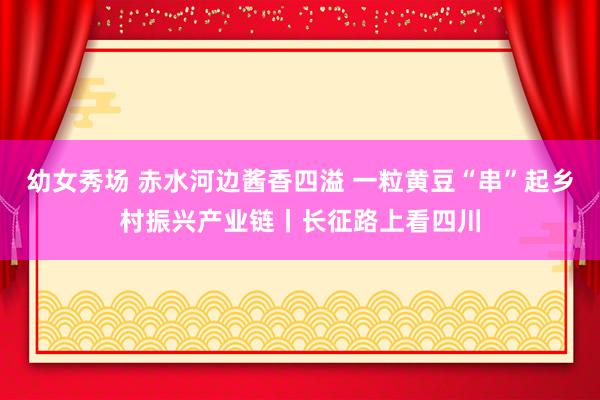 幼女秀场 赤水河边酱香四溢 一粒黄豆“串”起乡村振兴产业链丨长征路上看四川