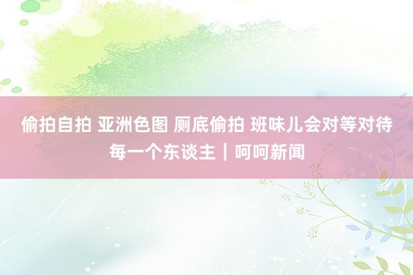 偷拍自拍 亚洲色图 厕底偷拍 班味儿会对等对待每一个东谈主｜呵呵新闻