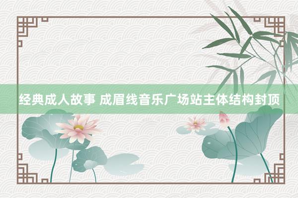 经典成人故事 成眉线音乐广场站主体结构封顶