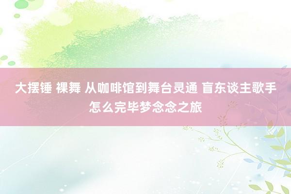 大摆锤 裸舞 从咖啡馆到舞台灵通 盲东谈主歌手怎么完毕梦念念之旅