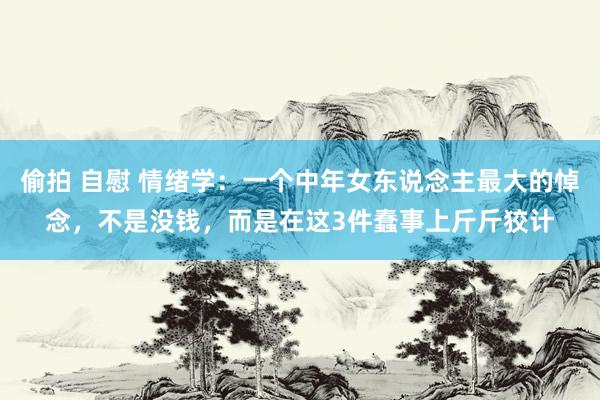 偷拍 自慰 情绪学：一个中年女东说念主最大的悼念，不是没钱，而是在这3件蠢事上斤斤狡计