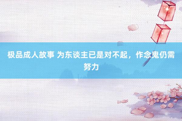 极品成人故事 为东谈主已是对不起，作念鬼仍需努力