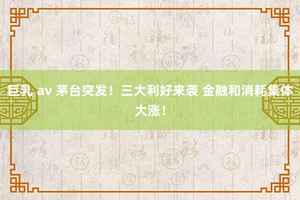 巨乳 av 茅台突发！三大利好来袭 金融和消耗集体大涨！