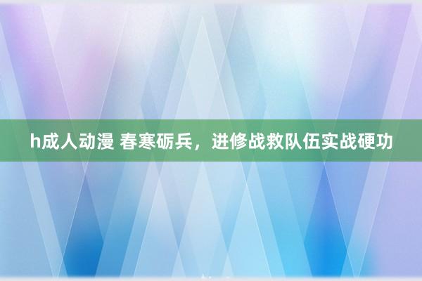 h成人动漫 春寒砺兵，进修战救队伍实战硬功