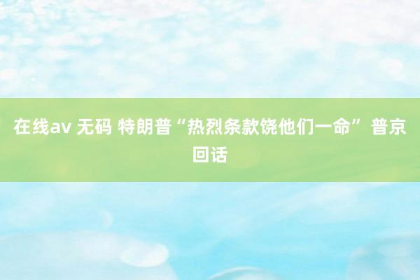 在线av 无码 特朗普“热烈条款饶他们一命” 普京回话