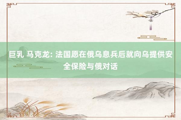 巨乳 马克龙: 法国愿在俄乌息兵后就向乌提供安全保险与俄对话