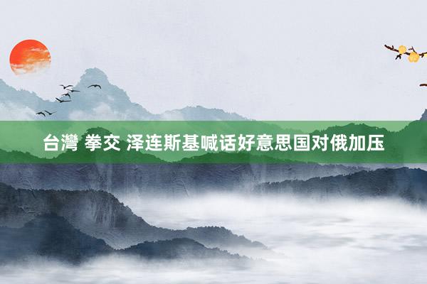 台灣 拳交 泽连斯基喊话好意思国对俄加压