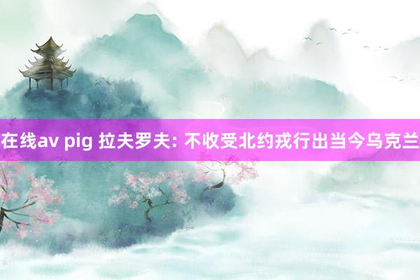 在线av pig 拉夫罗夫: 不收受北约戎行出当今乌克兰