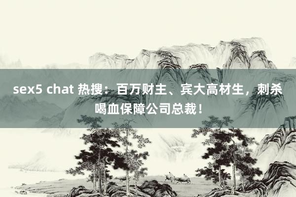 sex5 chat 热搜：百万财主、宾大高材生，刺杀喝血保障公司总裁！