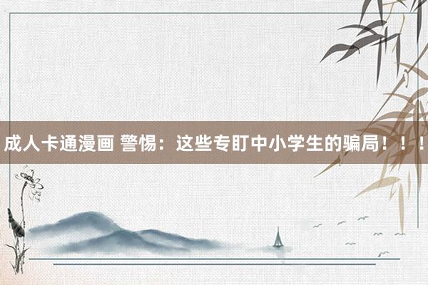 成人卡通漫画 警惕：这些专盯中小学生的骗局！！！