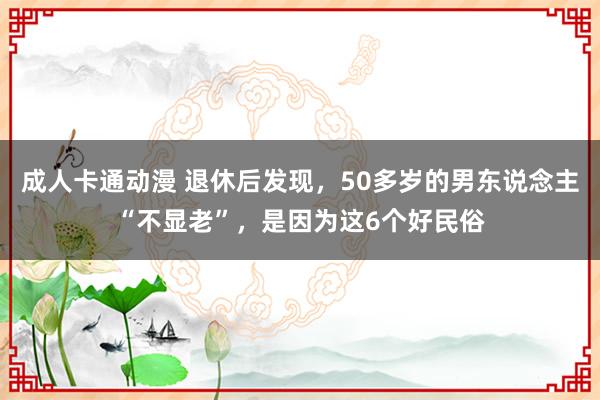 成人卡通动漫 退休后发现，50多岁的男东说念主“不显老”，是因为这6个好民俗