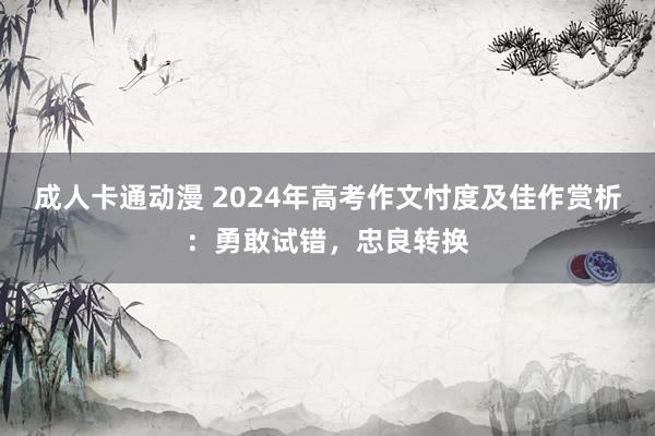 成人卡通动漫 2024年高考作文忖度及佳作赏析：勇敢试错，忠良转换