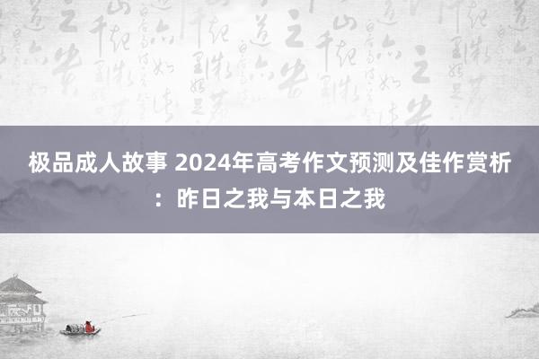 极品成人故事 2024年高考作文预测及佳作赏析：昨日之我与本日之我