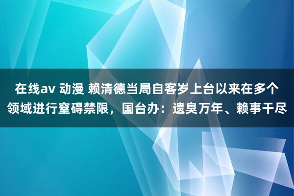 在线av 动漫 赖清德当局自客岁上台以来在多个领域进行窒碍禁限，国台办：遗臭万年、赖事干尽