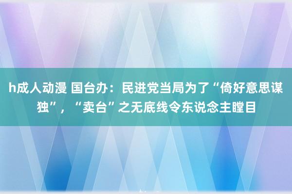 h成人动漫 国台办：民进党当局为了“倚好意思谋独”，“卖台”之无底线令东说念主瞠目